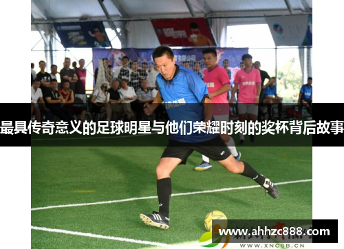 最具传奇意义的足球明星与他们荣耀时刻的奖杯背后故事