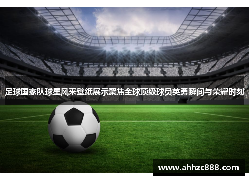 足球国家队球星风采壁纸展示聚焦全球顶级球员英勇瞬间与荣耀时刻